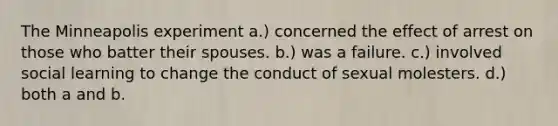 The Minneapolis experiment a.) concerned the effect of arrest on those who batter their spouses. b.) was a failure. c.) involved social learning to change the conduct of sexual molesters. d.) both a and b.