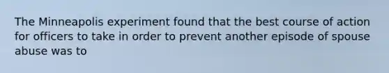 The Minneapolis experiment found that the best course of action for officers to take in order to prevent another episode of spouse abuse was to