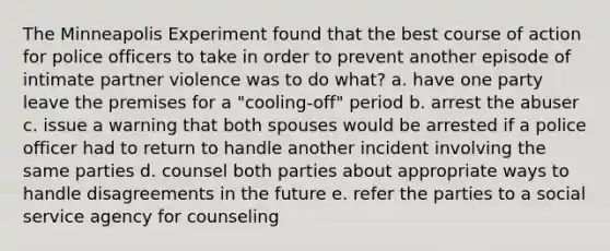 The Minneapolis Experiment found that the best course of action for police officers to take in order to prevent another episode of intimate partner violence was to do what? a. have one party leave the premises for a "cooling-off" period b. arrest the abuser c. issue a warning that both spouses would be arrested if a police officer had to return to handle another incident involving the same parties d. counsel both parties about appropriate ways to handle disagreements in the future e. refer the parties to a social service agency for counseling