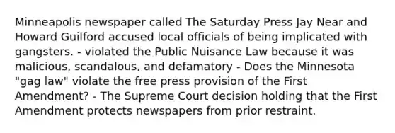 Minneapolis newspaper called The Saturday Press Jay Near and Howard Guilford accused local officials of being implicated with gangsters. - violated the Public Nuisance Law because it was malicious, scandalous, and defamatory - Does the Minnesota "gag law" violate the free press provision of the First Amendment? - The Supreme Court decision holding that the First Amendment protects newspapers from prior restraint.