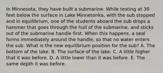 In Minnesota, they have built a submarine. While testing at 30 feet below the surface in Lake Minnetonka, with the sub stopped and in equilibrium, one of the students aboard the sub drops a hammer that goes through the hull of the submarine, and sticks out of the submarine handle first. When this happens, a seal forms immediately around the handle, so that no water enters the sub. What is the new equilibrium position for the sub? A. The bottom of the lake. B. The surface of the lake. C. A little higher that it was before. D. A little lower than it was before. E. The same depth it was before.