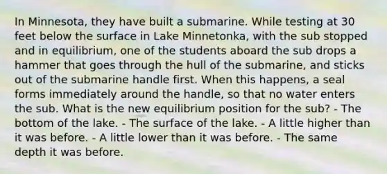 In Minnesota, they have built a submarine. While testing at 30 feet below the surface in Lake Minnetonka, with the sub stopped and in equilibrium, one of the students aboard the sub drops a hammer that goes through the hull of the submarine, and sticks out of the submarine handle first. When this happens, a seal forms immediately around the handle, so that no water enters the sub. What is the new equilibrium position for the sub? - The bottom of the lake. - The surface of the lake. - A little higher than it was before. - A little lower than it was before. - The same depth it was before.