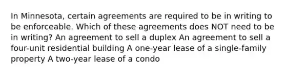 In Minnesota, certain agreements are required to be in writing to be enforceable. Which of these agreements does NOT need to be in writing? An agreement to sell a duplex An agreement to sell a four-unit residential building A one-year lease of a single-family property A two-year lease of a condo