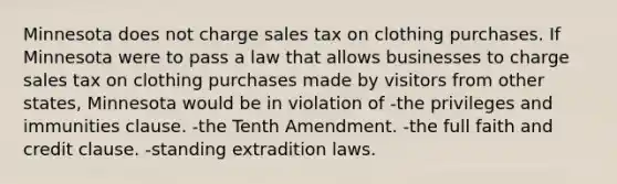 Minnesota does not charge sales tax on clothing purchases. If Minnesota were to pass a law that allows businesses to charge sales tax on clothing purchases made by visitors from other states, Minnesota would be in violation of -the privileges and immunities clause. -the Tenth Amendment. -the full faith and credit clause. -standing <a href='https://www.questionai.com/knowledge/kSNMxG41dw-extradition-law' class='anchor-knowledge'>extradition law</a>s.