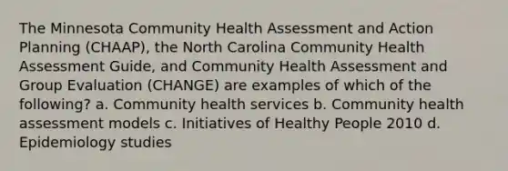 The Minnesota Community Health Assessment and Action Planning (CHAAP), the North Carolina Community Health Assessment Guide, and Community Health Assessment and Group Evaluation (CHANGE) are examples of which of the following? a. Community health services b. Community health assessment models c. Initiatives of Healthy People 2010 d. Epidemiology studies