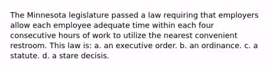 The Minnesota legislature passed a law requiring that employers allow each employee adequate time within each four consecutive hours of work to utilize the nearest convenient restroom. This law is: a. an executive order. b. an ordinance. c. a statute. d. a stare decisis.