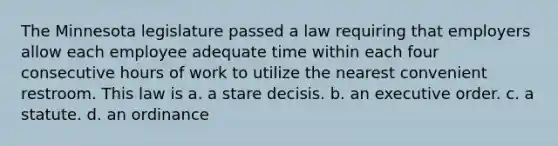 The Minnesota legislature passed a law requiring that employers allow each employee adequate time within each four consecutive hours of work to utilize the nearest convenient restroom. This law is a. a stare decisis. b. an executive order. c. a statute. d. an ordinance