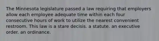 The Minnesota legislature passed a law requiring that employers allow each employee adequate time within each four consecutive hours of work to utilize the nearest convenient restroom. This law is a stare decisis. a statute. an executive order. an ordinance.