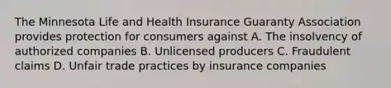 The Minnesota Life and Health Insurance Guaranty Association provides protection for consumers against A. The insolvency of authorized companies B. Unlicensed producers C. Fraudulent claims D. Unfair trade practices by insurance companies