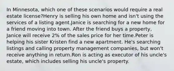 In Minnesota, which one of these scenarios would require a real estate license?Henry is selling his own home and isn't using the services of a listing agent.Janice is searching for a new home for a friend moving into town. After the friend buys a property, Janice will receive 2% of the sales price for her time.Peter is helping his sister Kristen find a new apartment. He's searching listings and calling property management companies, but won't receive anything in return.Ron is acting as executor of his uncle's estate, which includes selling his uncle's property.