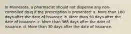 In Minnesota, a pharmacist should not dispense any non-controlled drug if the prescription is presented: a. More than 180 days after the date of issuance. b. More than 90 days after the date of issuance. c. More than 365 days after the date of issuance. d. More than 30 days after the date of issuance.