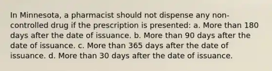 In Minnesota, a pharmacist should not dispense any non-controlled drug if the prescription is presented: a. More than 180 days after the date of issuance. b. More than 90 days after the date of issuance. c. More than 365 days after the date of issuance. d. More than 30 days after the date of issuance.