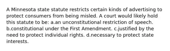 A Minnesota state statute restricts certain kinds of advertising to protect consumers from being misled. A court would likely hold this statute to be: a.an unconstitutional restriction of speech. b.constitutional under the First Amendment. c.justified by the need to protect individual rights. d.necessary to protect state interests.