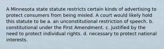 A Minnesota state statute restricts certain kinds of advertising to protect consumers from being misled. A court would likely hold this statute to be a. an unconstitutional restriction of speech. b. constitutional under the First Amendment. c. justified by the need to protect individual rights. d. necessary to protect national interests.