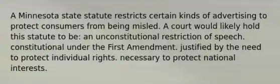 A Minnesota state statute restricts certain kinds of advertising to protect consumers from being misled. A court would likely hold this statute to be: an unconstitutional restriction of speech. constitutional under the First Amendment. justified by the need to protect individual rights. necessary to protect national interests.