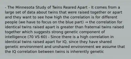 - The Minnesota Study of Twins Reared Apart - It comes from a large set of data about twins that were raised together or apart and they want to see how high the correlation is for different people (we have to focus on the blue part) → the correlation for identical twins raised apart is greater than fraternal twins raised together which suggests strong genetic component of intelligence (70 VS 60) - Since there is a high correlation in identical twins raised apart for IQ, since they have shared genetic environment and unshared environment we assume that the IQ correlation between twins is inherently genetic