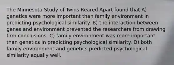 The Minnesota Study of Twins Reared Apart found that A) genetics were more important than family environment in predicting psychological similarity. B) the interaction between genes and environment prevented the researchers from drawing firm conclusions. C) family environment was more important than genetics in predicting psychological similarity. D) both family environment and genetics predicted psychological similarity equally well.