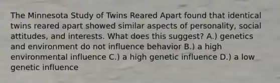 The Minnesota Study of Twins Reared Apart found that identical twins reared apart showed similar aspects of personality, social attitudes, and interests. What does this suggest? A.) genetics and environment do not influence behavior B.) a high environmental influence C.) a high genetic influence D.) a low genetic influence