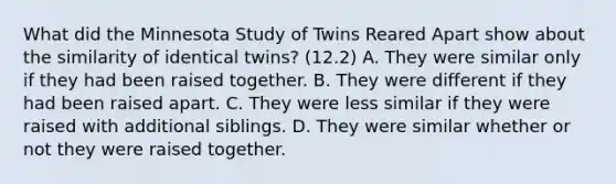 What did the Minnesota Study of Twins Reared Apart show about the similarity of identical twins? (12.2) A. They were similar only if they had been raised together. B. They were different if they had been raised apart. C. They were less similar if they were raised with additional siblings. D. They were similar whether or not they were raised together.