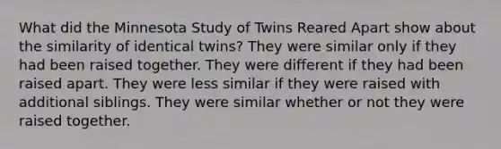 What did the Minnesota Study of Twins Reared Apart show about the similarity of identical twins? They were similar only if they had been raised together. They were different if they had been raised apart. They were less similar if they were raised with additional siblings. They were similar whether or not they were raised together.