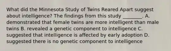 What did the Minnesota Study of Twins Reared Apart suggest about intelligence? The findings from this study ________. A. demonstrated that female twins are more intelligent than male twins B. revealed a genetic component to intelligence C. suggested that intelligence is affected by early adoption D. suggested there is no genetic component to intelligence