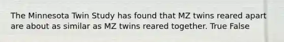 The Minnesota Twin Study has found that MZ twins reared apart are about as similar as MZ twins reared together. True False