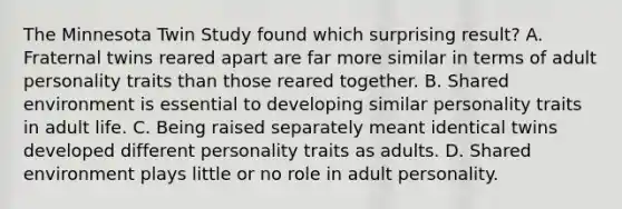 The Minnesota Twin Study found which surprising result? A. Fraternal twins reared apart are far more similar in terms of adult personality traits than those reared together. B. Shared environment is essential to developing similar personality traits in adult life. C. Being raised separately meant identical twins developed different personality traits as adults. D. Shared environment plays little or no role in adult personality.