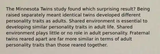 The Minnesota Twins study found which surprising result? Being raised separately meant identical twins developed different personality traits as adults. Shared environment is essential to developing similar personality traits in adult life. Shared environment plays little or no role in adult personality. Fraternal twins reared apart are far more similar in terms of adult personality traits than those reared together.