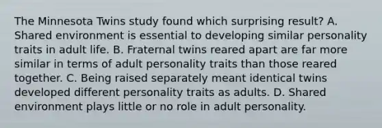 The Minnesota Twins study found which surprising result? A. Shared environment is essential to developing similar personality traits in adult life. B. Fraternal twins reared apart are far more similar in terms of adult personality traits than those reared together. C. Being raised separately meant identical twins developed different personality traits as adults. D. Shared environment plays little or no role in adult personality.