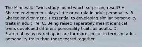 The Minnesota Twins study found which surprising result? A. Shared environment plays little or no role in adult personality. B. Shared environment is essential to developing similar personality traits in adult life. C. Being raised separately meant identical twins developed different personality traits as adults. D. Fraternal twins reared apart are far more similar in terms of adult personality traits than those reared together.