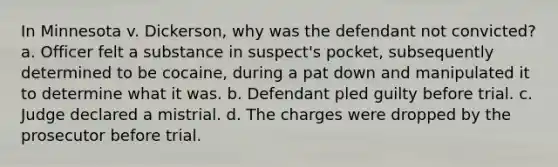 In Minnesota v. Dickerson, why was the defendant not convicted? a. Officer felt a substance in suspect's pocket, subsequently determined to be cocaine, during a pat down and manipulated it to determine what it was. b. Defendant pled guilty before trial. c. Judge declared a mistrial. d. The charges were dropped by the prosecutor before trial.