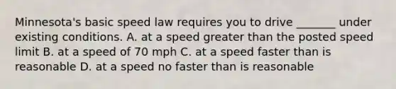 Minnesota's basic speed law requires you to drive _______ under existing conditions. A. at a speed greater than the posted speed limit B. at a speed of 70 mph C. at a speed faster than is reasonable D. at a speed no faster than is reasonable