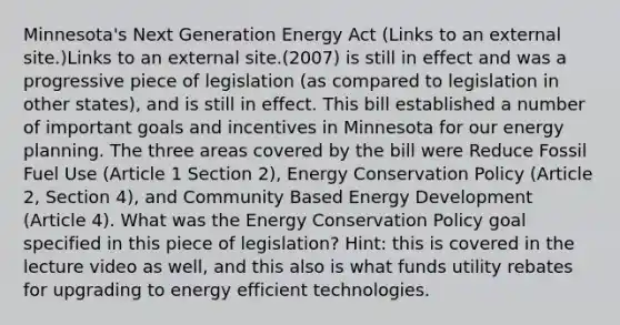 Minnesota's Next Generation Energy Act (Links to an external site.)Links to an external site.(2007) is still in effect and was a progressive piece of legislation (as compared to legislation in other states), and is still in effect. This bill established a number of important goals and incentives in Minnesota for our energy planning. The three areas covered by the bill were Reduce Fossil Fuel Use (Article 1 Section 2), Energy Conservation Policy (Article 2, Section 4), and Community Based Energy Development (Article 4). What was the Energy Conservation Policy goal specified in this piece of legislation? Hint: this is covered in the lecture video as well, and this also is what funds utility rebates for upgrading to energy efficient technologies.