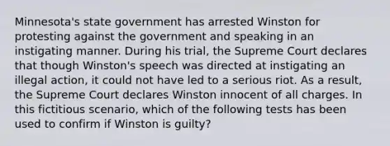 Minnesota's state government has arrested Winston for protesting against the government and speaking in an instigating manner. During his trial, the Supreme Court declares that though Winston's speech was directed at instigating an illegal action, it could not have led to a serious riot. As a result, the Supreme Court declares Winston innocent of all charges. In this fictitious scenario, which of the following tests has been used to confirm if Winston is guilty?