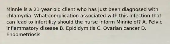 Minnie is a 21-year-old client who has just been diagnosed with chlamydia. What complication associated with this infection that can lead to infertility should the nurse inform Minnie of? A. Pelvic inflammatory disease B. Epididymitis C. Ovarian cancer D. Endometriosis