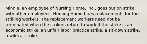 Minnie, an employee of Nursing Home, Inc., goes out on strike with other employees. Nursing Home hires replacements for the striking workers. The replacement workers need not be terminated when the strikers return to work if the strike is​ an economic strike. ​an unfair labor practice strike. ​a sit-down strike. ​a wildcat strike.