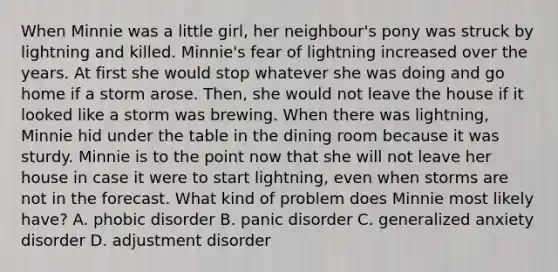 When Minnie was a little girl, her neighbour's pony was struck by lightning and killed. Minnie's fear of lightning increased over the years. At first she would stop whatever she was doing and go home if a storm arose. Then, she would not leave the house if it looked like a storm was brewing. When there was lightning, Minnie hid under the table in the dining room because it was sturdy. Minnie is to the point now that she will not leave her house in case it were to start lightning, even when storms are not in the forecast. What kind of problem does Minnie most likely have? A. phobic disorder B. panic disorder C. generalized anxiety disorder D. adjustment disorder