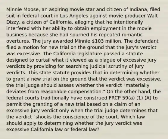 Minnie Moose, an aspiring movie star and citizen of Indiana, filed suit in federal court in Los Angeles against movie producer Walt Dizzy, a citizen of California, alleging that he intentionally interfered with her ability to obtain employment in the movie business because she had spurned his repeated romantic overtures. The jury awarded Minnie 103 million. The defendant filed a motion for new trial on the ground that the jury's verdict was excessive. The California legislature passed a statute designed to curtail what it viewed as a plague of excessive jury verdicts by providing for searching judicial scrutiny of jury verdicts. This state statute provides that in determining whether to grant a new trial on the ground that the verdict was excessive, the trial judge should assess whether the verdict "materially deviates from reasonable compensation." On the other hand, the federal courts traditionally have construed FRCP 59(a) (1) (A) to permit the granting of a new trial based on a claim of an excessive jury verdict only when the trial judge determines that the verdict "shocks the conscience of the court. Which law should apply to determining whether the jury verdict was excessive California law or federal law?