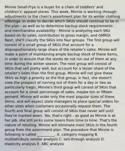 Minnie Small-Frye is a buyer for a chain of toddlers' and children's' apparel stores. This week, Minnie is working through adjustments to the chain's assortment plan for its winter clothing offerings. In order to decide which SKUs should continue to be in the plan - as well as to determine backup stock requirements and merchandise availability - Minnie is analyzing each SKU based on its sales, contribution to gross margin, and GMROI. Next, she'll classify the SKUs into four groups. The first group will consist of a small group of SKUs that account for a disproportionately-large share of the retailer's sales. Minnie will make a point of maintaining ample backup stock of these items, in order to ensure that the stores do not run out of them at any time during the winter season. The next group will consist of SKUs that sell pretty well, but account for a lesser share of the retailer's sales than the first group. Minnie will not give these SKUs as high a priority as the first group; in fact, she doesn't view the prospect of running out of them for a day or two as particularly tragic. Minnie's third group will consist of SKUs that account for a small percentage of sales, maybe ten or fifteen percent. Minnie will order only the most popular sizes of these items, and will expect store managers to place special orders for other sizes when customers occasionally request them. The fourth and final group will consist of SKUs that never sell until they're marked down. Yes, that's right - as good as Minnie is at her job, she still picks some losers from time to time. That's the nature of retailing. Minnie will eliminate most SKUs in the fourth group from the assortment plan. The procedure that Minnie is following is called __________. A. category mapping B. multiattribute vendor analysis C. sell-through analysis D. elasticity analysis E. ABC analysis