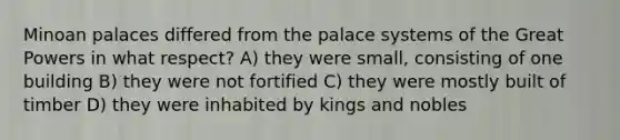 Minoan palaces differed from the palace systems of the Great Powers in what respect? A) they were small, consisting of one building B) they were not fortified C) they were mostly built of timber D) they were inhabited by kings and nobles