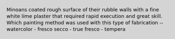 Minoans coated rough surface of their rubble walls with a fine white lime plaster that required rapid execution and great skill. Which painting method was used with this type of fabrication -- watercolor - fresco secco - true fresco - tempera