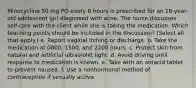 Minocycline 50 mg PO every 8 hours is prescribed for an 18-year-old adolescent girl diagnosed with acne. The nurse discusses self-care with the client while she is taking the medication. Which teaching points should be included in the discussion? (Select all that apply.) a. Report vaginal itching or discharge. b. Take the medication at 0800, 1500, and 2200 hours. c. Protect skin from natural and artificial ultraviolet light. d. Avoid driving until response to medication is known. e. Take with an antacid tablet to prevent nausea. f. Use a nonhormonal method of contraception if sexually active.