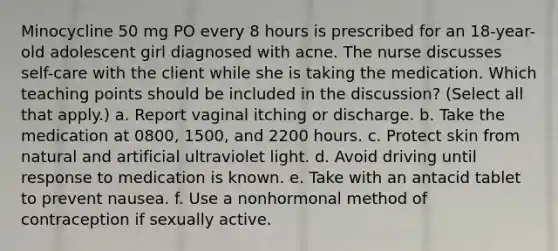 Minocycline 50 mg PO every 8 hours is prescribed for an 18-year-old adolescent girl diagnosed with acne. The nurse discusses self-care with the client while she is taking the medication. Which teaching points should be included in the discussion? (Select all that apply.) a. Report vaginal itching or discharge. b. Take the medication at 0800, 1500, and 2200 hours. c. Protect skin from natural and artificial ultraviolet light. d. Avoid driving until response to medication is known. e. Take with an antacid tablet to prevent nausea. f. Use a nonhormonal method of contraception if sexually active.