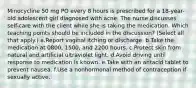 Minocycline 50 mg PO every 8 hours is prescribed for a 18-year-old adolescent girl diagnosed with acne. The nurse discusses self-care with the client while she is taking the medication. Which teaching points should be included in the discussion? (Select all that apply.) a.Report vaginal itching or discharge. b.Take the medication at 0800, 1500, and 2200 hours. c.Protect skin from natural and artificial ultraviolet light. d.Avoid driving until response to medication is known. e.Take with an antacid tablet to prevent nausea. f.Use a nonhormonal method of contraception if sexually active.