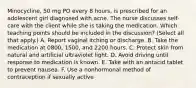 Minocycline, 50 mg PO every 8 hours, is prescribed for an adolescent girl diagnosed with acne. The nurse discusses self-care with the client while she is taking the medication. Which teaching points should be included in the discussion? (Select all that apply.) A. Report vaginal itching or discharge. B. Take the medication at 0800, 1500, and 2200 hours. C. Protect skin from natural and artificial ultraviolet light. D. Avoid driving until response to medication is known. E. Take with an antacid tablet to prevent nausea. F. Use a nonhormonal method of contraception if sexually active