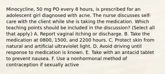 Minocycline, 50 mg PO every 8 hours, is prescribed for an adolescent girl diagnosed with acne. The nurse discusses self-care with the client while she is taking the medication. Which teaching points should be included in the discussion? (Select all that apply.) A. Report vaginal itching or discharge. B. Take the medication at 0800, 1500, and 2200 hours. C. Protect skin from natural and artificial ultraviolet light. D. Avoid driving until response to medication is known. E. Take with an antacid tablet to prevent nausea. F. Use a nonhormonal method of contraception if sexually active