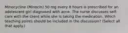 Minocycline (Minocin) 50 mg every 8 hours is prescribed for an adolescent girl diagnosed with acne. The nurse discusses self-care with the client while she is taking the medication. Which teaching points should be included in the discussion? (Select all that apply.)