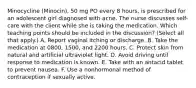 Minocycline (Minocin), 50 mg PO every 8 hours, is prescribed for an adolescent girl diagnosed with acne. The nurse discusses self-care with the client while she is taking the medication. Which teaching points should be included in the discussion? (Select all that apply.) A. Report vaginal itching or discharge. B. Take the medication at 0800, 1500, and 2200 hours. C. Protect skin from natural and artificial ultraviolet light. D. Avoid driving until response to medication is known. E. Take with an antacid tablet to prevent nausea. F. Use a nonhormonal method of contraception if sexually active.