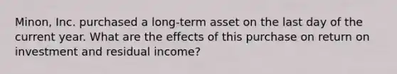 Minon, Inc. purchased a long-term asset on the last day of the current year. What are the effects of this purchase on return on investment and residual income?