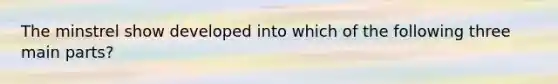 The minstrel show developed into which of the following three main parts?